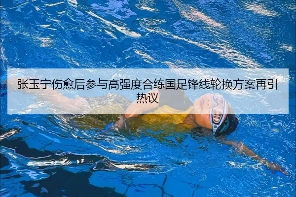 张玉宁伤愈后参与高强度合练国足锋线轮换方案再引热议